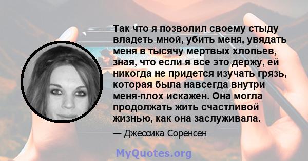 Так что я позволил своему стыду владеть мной, убить меня, увядать меня в тысячу мертвых хлопьев, зная, что если я все это держу, ей никогда не придется изучать грязь, которая была навсегда внутри меня-плох искажен. Она