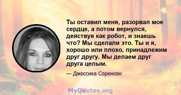 Ты оставил меня, разорвал мое сердце, а потом вернулся, действуя как робот, и знаешь что? Мы сделали это. Ты и я, хорошо или плохо, принадлежим друг другу. Мы делаем друг друга целым.