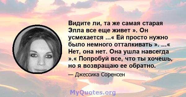 Видите ли, та же самая старая Элла все еще живет ». Он усмехается ...« Ей просто нужно было немного отталкивать ». ...« Нет, она нет. Она ушла навсегда ».« Попробуй все, что ты хочешь, но я возвращаю ее обратно.