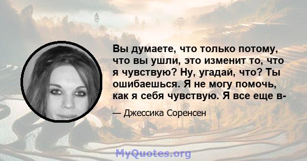 Вы думаете, что только потому, что вы ушли, это изменит то, что я чувствую? Ну, угадай, что? Ты ошибаешься. Я не могу помочь, как я себя чувствую. Я все еще в-