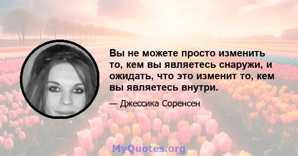 Вы не можете просто изменить то, кем вы являетесь снаружи, и ожидать, что это изменит то, кем вы являетесь внутри.