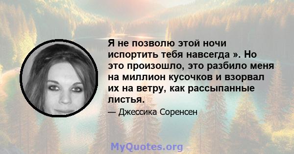 Я не позволю этой ночи испортить тебя навсегда ». Но это произошло, это разбило меня на миллион кусочков и взорвал их на ветру, как рассыпанные листья.