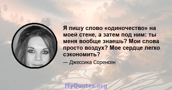 Я пишу слово «одиночество» на моей стене, а затем под ним: ты меня вообще знаешь? Мои слова просто воздух? Мое сердце легко сэкономить?