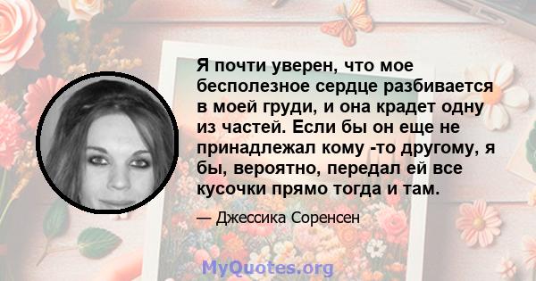 Я почти уверен, что мое бесполезное сердце разбивается в моей груди, и она крадет одну из частей. Если бы он еще не принадлежал кому -то другому, я бы, вероятно, передал ей все кусочки прямо тогда и там.