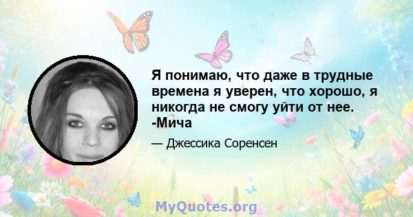 Я понимаю, что даже в трудные времена я уверен, что хорошо, я никогда не смогу уйти от нее. -Мича