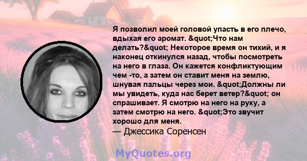 Я позволил моей головой упасть в его плечо, вдыхая его аромат. "Что нам делать?" Некоторое время он тихий, и я наконец откинулся назад, чтобы посмотреть на него в глаза. Он кажется конфликтующим чем -то, а