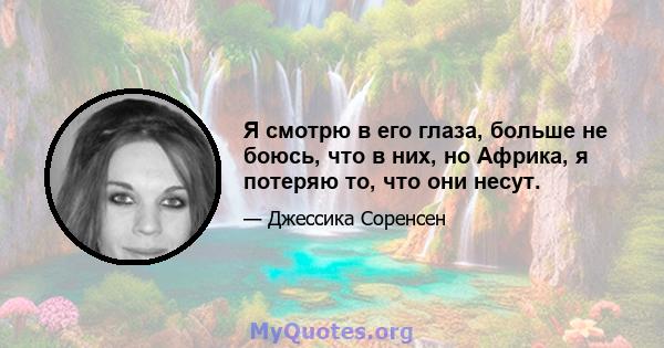 Я смотрю в его глаза, больше не боюсь, что в них, но Африка, я потеряю то, что они несут.