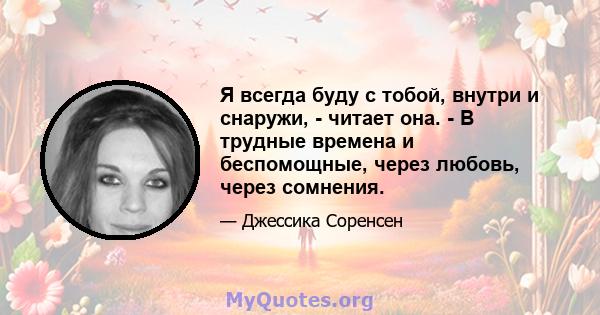 Я всегда буду с тобой, внутри и снаружи, - читает она. - В трудные времена и беспомощные, через любовь, через сомнения.