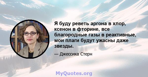 Я буду реветь аргона в хлор, ксенон в фторине, все благородные газы в реактивные, мои плаги будут ужасны даже звезды.