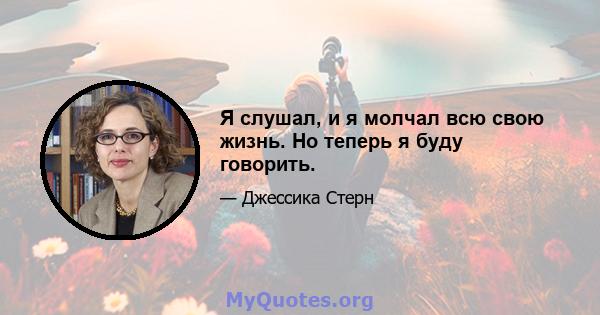 Я слушал, и я молчал всю свою жизнь. Но теперь я буду говорить.