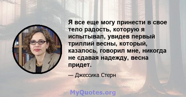 Я все еще могу принести в свое тело радость, которую я испытывал, увидев первый триллий весны, который, казалось, говорил мне, никогда не сдавая надежду, весна придет.