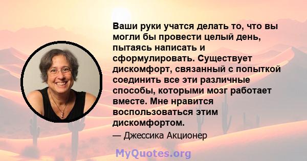 Ваши руки учатся делать то, что вы могли бы провести целый день, пытаясь написать и сформулировать. Существует дискомфорт, связанный с попыткой соединить все эти различные способы, которыми мозг работает вместе. Мне