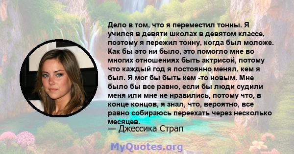 Дело в том, что я переместил тонны. Я учился в девяти школах в девятом классе, поэтому я пережил тонну, когда был моложе. Как бы это ни было, это помогло мне во многих отношениях быть актрисой, потому что каждый год я