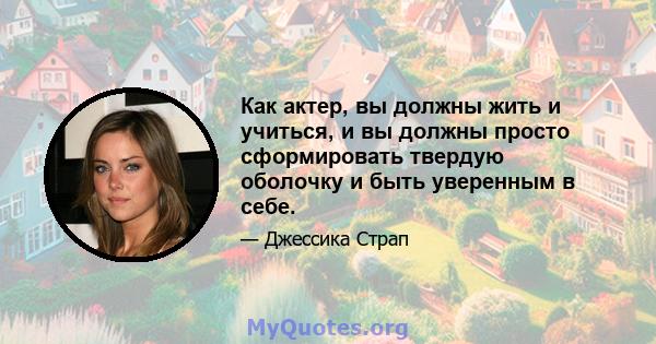 Как актер, вы должны жить и учиться, и вы должны просто сформировать твердую оболочку и быть уверенным в себе.