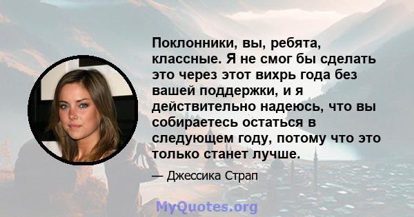 Поклонники, вы, ребята, классные. Я не смог бы сделать это через этот вихрь года без вашей поддержки, и я действительно надеюсь, что вы собираетесь остаться в следующем году, потому что это только станет лучше.