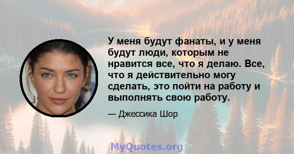 У меня будут фанаты, и у меня будут люди, которым не нравится все, что я делаю. Все, что я действительно могу сделать, это пойти на работу и выполнять свою работу.