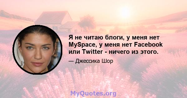 Я не читаю блоги, у меня нет MySpace, у меня нет Facebook или Twitter - ничего из этого.