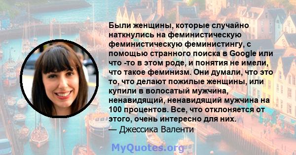 Были женщины, которые случайно наткнулись на феминистическую феминистическую феминистингу, с помощью странного поиска в Google или что -то в этом роде, и понятия не имели, что такое феминизм. Они думали, что это то, что 