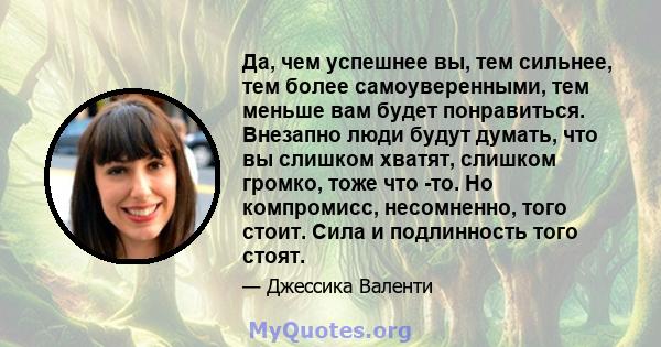 Да, чем успешнее вы, тем сильнее, тем более самоуверенными, тем меньше вам будет понравиться. Внезапно люди будут думать, что вы слишком хватят, слишком громко, тоже что -то. Но компромисс, несомненно, того стоит. Сила