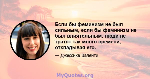 Если бы феминизм не был сильным, если бы феминизм не был влиятельным, люди не тратят так много времени, откладывая его.