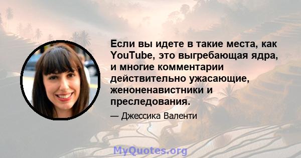 Если вы идете в такие места, как YouTube, это выгребающая ядра, и многие комментарии действительно ужасающие, женоненавистники и преследования.