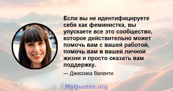 Если вы не идентифицируете себя как феминистка, вы упускаете все это сообщество, которое действительно может помочь вам с вашей работой, помочь вам в вашей личной жизни и просто оказать вам поддержку.