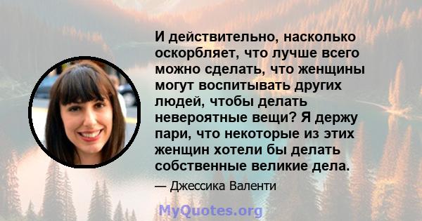 И действительно, насколько оскорбляет, что лучше всего можно сделать, что женщины могут воспитывать других людей, чтобы делать невероятные вещи? Я держу пари, что некоторые из этих женщин хотели бы делать собственные