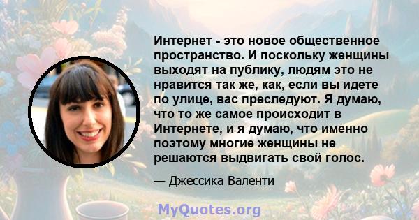 Интернет - это новое общественное пространство. И поскольку женщины выходят на публику, людям это не нравится так же, как, если вы идете по улице, вас преследуют. Я думаю, что то же самое происходит в Интернете, и я