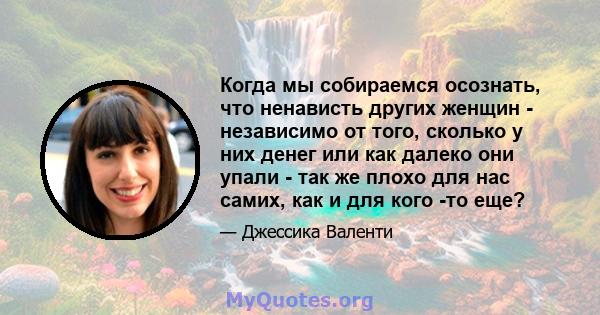 Когда мы собираемся осознать, что ненависть других женщин - независимо от того, сколько у них денег или как далеко они упали - так же плохо для нас самих, как и для кого -то еще?