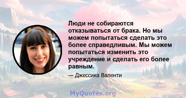 Люди не собираются отказываться от брака. Но мы можем попытаться сделать это более справедливым. Мы можем попытаться изменить это учреждение и сделать его более равным.