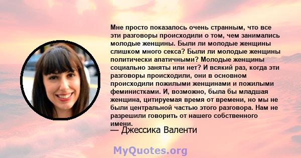 Мне просто показалось очень странным, что все эти разговоры происходили о том, чем занимались молодые женщины. Были ли молодые женщины слишком много секса? Были ли молодые женщины политически апатичными? Молодые женщины 