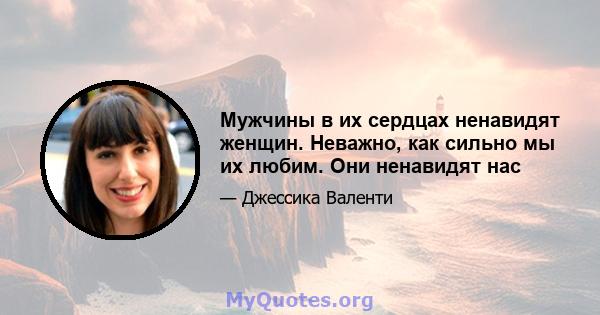 Мужчины в их сердцах ненавидят женщин. Неважно, как сильно мы их любим. Они ненавидят нас