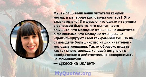 Мы выращивали наши читатели каждый месяц, и мы вроде как, откуда они все? Это замечательно! И я думаю, что одним из лучших сюрпризов было то, что вы так часто слышите, что молодые женщины не заботятся о феминизме, что