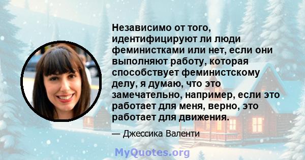 Независимо от того, идентифицируют ли люди феминистками или нет, если они выполняют работу, которая способствует феминистскому делу, я думаю, что это замечательно, например, если это работает для меня, верно, это