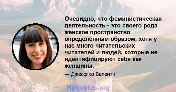 Очевидно, что феминистическая деятельность - это своего рода женское пространство определенным образом, хотя у нас много читательских читателей и людей, которые не идентифицируют себя как женщины.