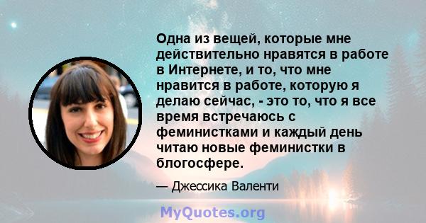 Одна из вещей, которые мне действительно нравятся в работе в Интернете, и то, что мне нравится в работе, которую я делаю сейчас, - это то, что я все время встречаюсь с феминистками и каждый день читаю новые феминистки в 