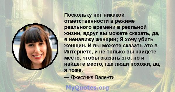 Поскольку нет никакой ответственности в режиме реального времени в реальной жизни, вдруг вы можете сказать, да, я ненавижу женщин; Я хочу убить женщин. И вы можете сказать это в Интернете, и не только вы найдете место,