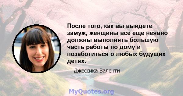 После того, как вы выйдете замуж, женщины все еще неявно должны выполнять большую часть работы по дому и позаботиться о любых будущих детях.