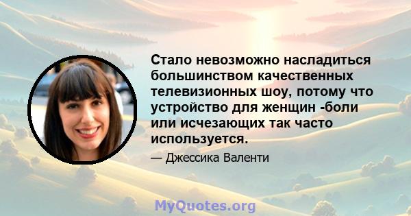 Стало невозможно насладиться большинством качественных телевизионных шоу, потому что устройство для женщин -боли или исчезающих так часто используется.