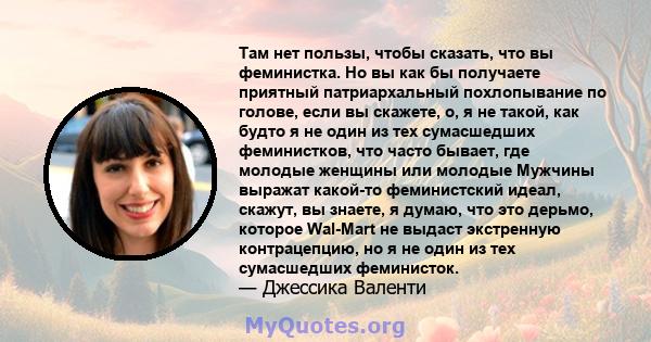 Там нет пользы, чтобы сказать, что вы феминистка. Но вы как бы получаете приятный патриархальный похлопывание по голове, если вы скажете, о, я не такой, как будто я не один из тех сумасшедших феминистков, что часто