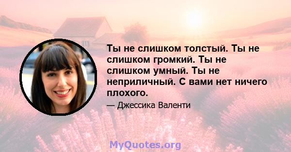 Ты не слишком толстый. Ты не слишком громкий. Ты не слишком умный. Ты не неприличный. С вами нет ничего плохого.