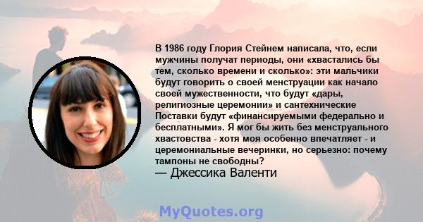 В 1986 году Глория Стейнем написала, что, если мужчины получат периоды, они «хвастались бы тем, сколько времени и сколько»: эти мальчики будут говорить о своей менструации как начало своей мужественности, что будут