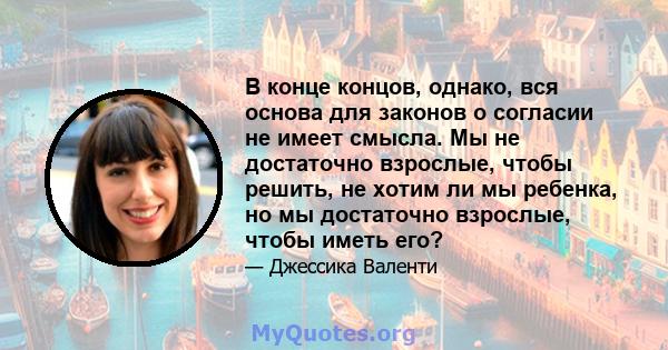 В конце концов, однако, вся основа для законов о согласии не имеет смысла. Мы не достаточно взрослые, чтобы решить, не хотим ли мы ребенка, но мы достаточно взрослые, чтобы иметь его?