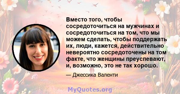 Вместо того, чтобы сосредоточиться на мужчинах и сосредоточиться на том, что мы можем сделать, чтобы поддержать их, люди, кажется, действительно невероятно сосредоточены на том факте, что женщины преуспевают, и,