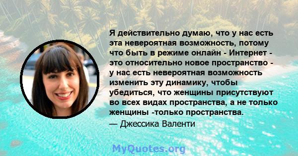 Я действительно думаю, что у нас есть эта невероятная возможность, потому что быть в режиме онлайн - Интернет - это относительно новое пространство - у нас есть невероятная возможность изменить эту динамику, чтобы