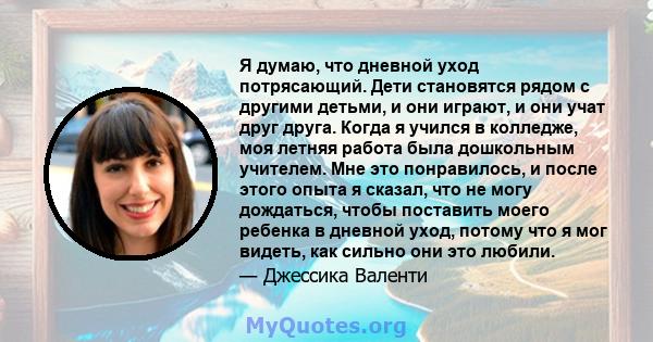 Я думаю, что дневной уход потрясающий. Дети становятся рядом с другими детьми, и они играют, и они учат друг друга. Когда я учился в колледже, моя летняя работа была дошкольным учителем. Мне это понравилось, и после