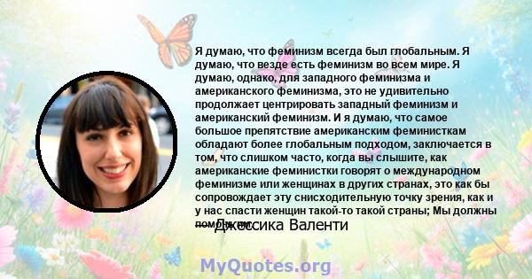 Я думаю, что феминизм всегда был глобальным. Я думаю, что везде есть феминизм во всем мире. Я думаю, однако, для западного феминизма и американского феминизма, это не удивительно продолжает центрировать западный