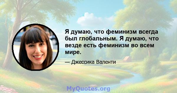 Я думаю, что феминизм всегда был глобальным. Я думаю, что везде есть феминизм во всем мире.