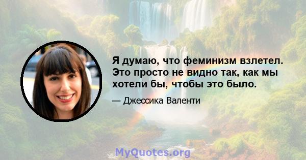 Я думаю, что феминизм взлетел. Это просто не видно так, как мы хотели бы, чтобы это было.