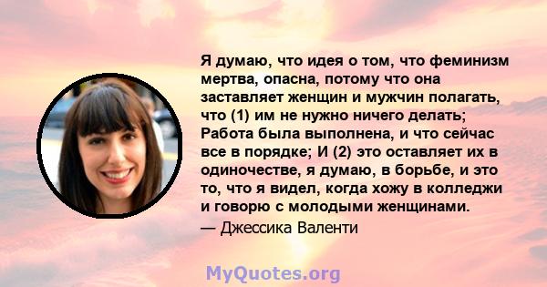 Я думаю, что идея о том, что феминизм мертва, опасна, потому что она заставляет женщин и мужчин полагать, что (1) им не нужно ничего делать; Работа была выполнена, и что сейчас все в порядке; И (2) это оставляет их в